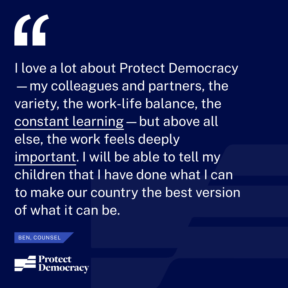 “I love a lot about Protect Democracy—my colleagues and partners, the variety, the work-life balance, the constant learning—but above all else, the work feels deeply important. I will be able to tell my children that I have done what I can to try to make our country the best version of what it can be.” – Ben, Counsel