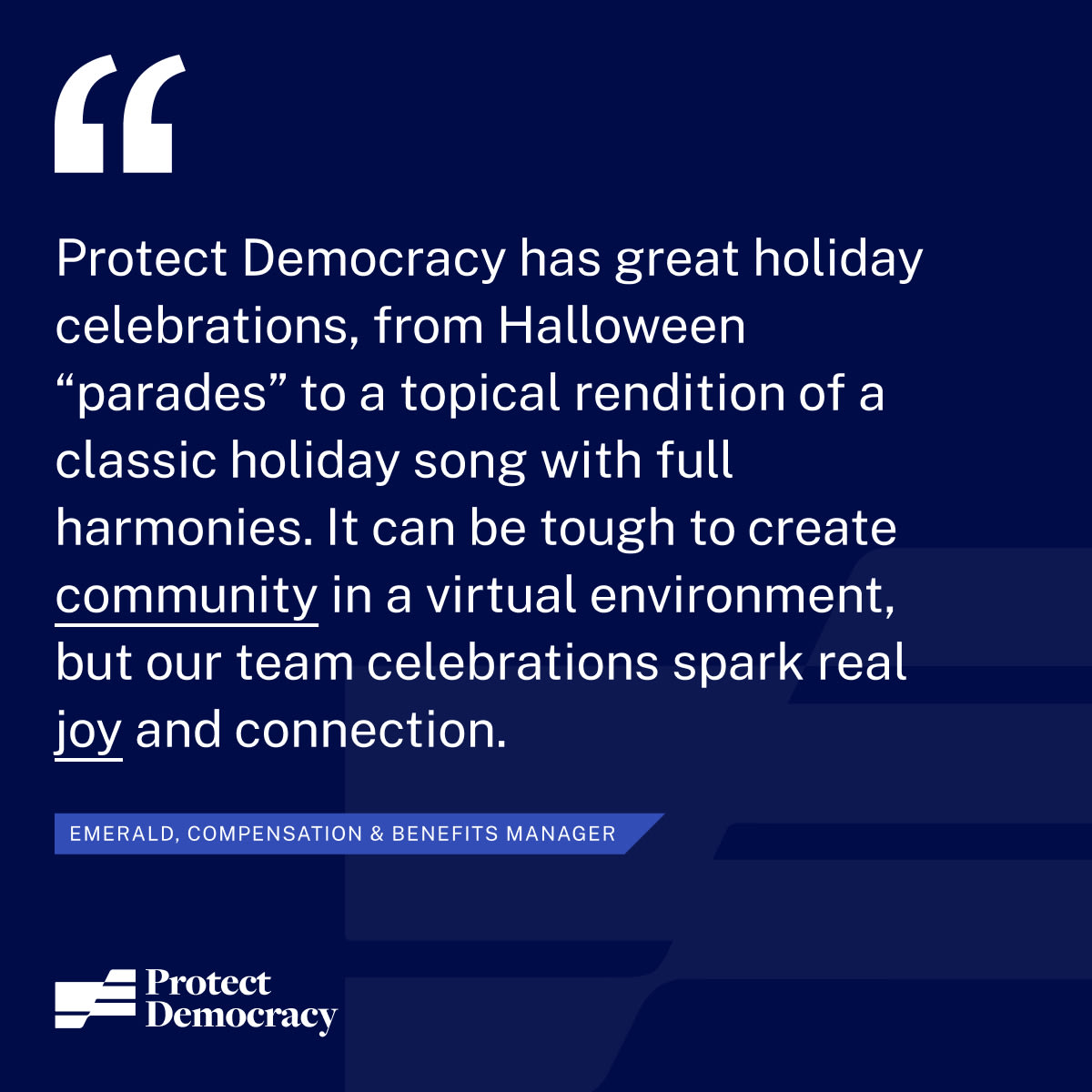 “Protect Democracy has great holiday celebrations, from halloween “parades” to a topical rendition of a classic holiday song with full harmonies. It can be tough to create community in a virtual environment, but our team celebrations spark real joy and connection.” - Emerald, Compensation & Benefits Manager