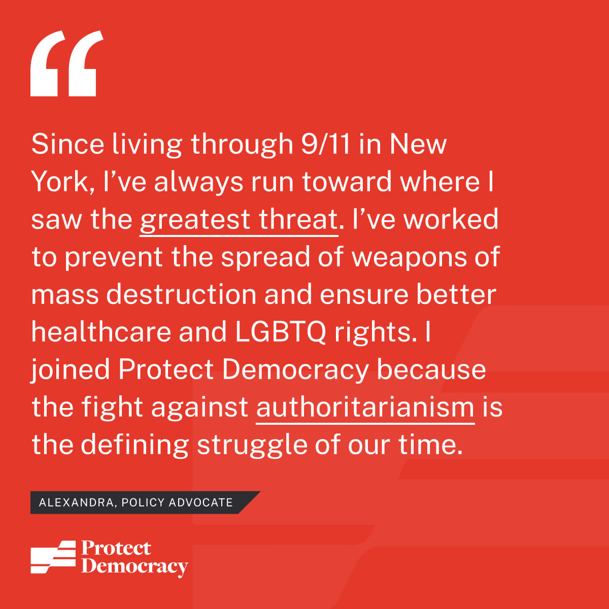 “Since living through 9/11 in New York City, I’ve always run toward where I saw the greatest threat. I’ve worked to prevent the spread of weapons of mass destruction, I’ve fought for better healthcare and LGBTQ rights, and I’ve run for office. I joined Protect Democracy because the fight against authoritarianism is the defining struggle of our time.” – Alexandra, Policy Advocate