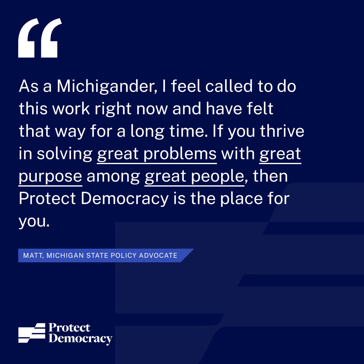 “As a Michigander, I feel called to do this work right now and have felt that way for a long time. If you thrive in solving great problems with great purpose among great people, then Protect Democracy is the place for you.”  – Matt, State Policy Advocate