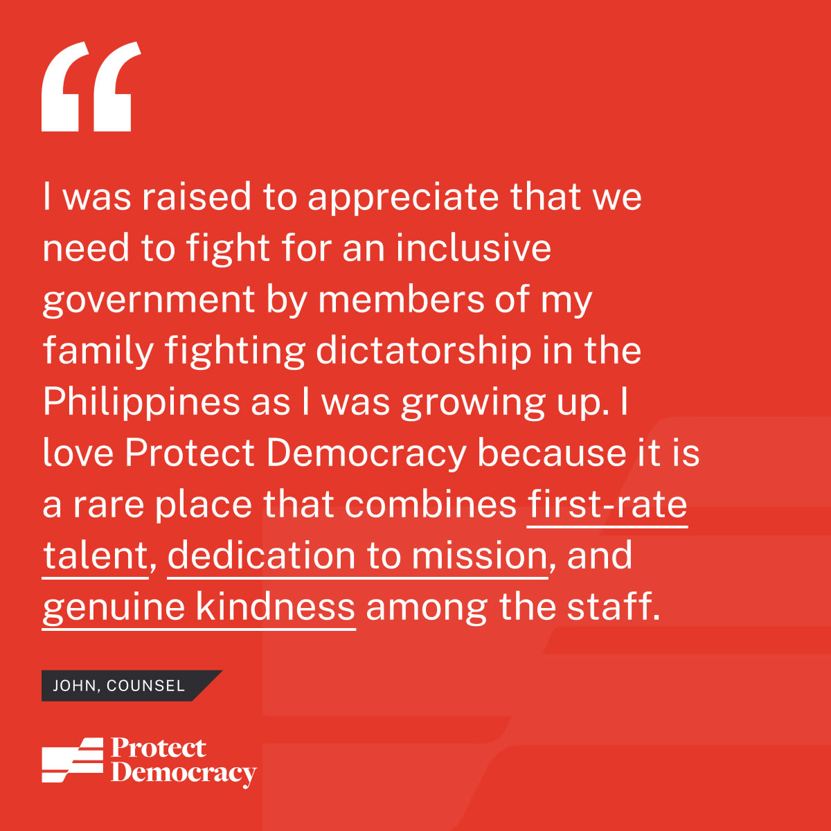 “I joined Protect Democracy because of the urgency of our mission. Members of my family fought the Marcos dictatorship in the Philippines in the 70s and 80s, and I was raised to appreciate that we need to fight for an inclusive government. I love working at Protect Democracy because it is a rare place that combines first-rate professional talent, dedication to mission over personal gain, and genuine kindness and selflessness among the staff.” – John, Counsel
