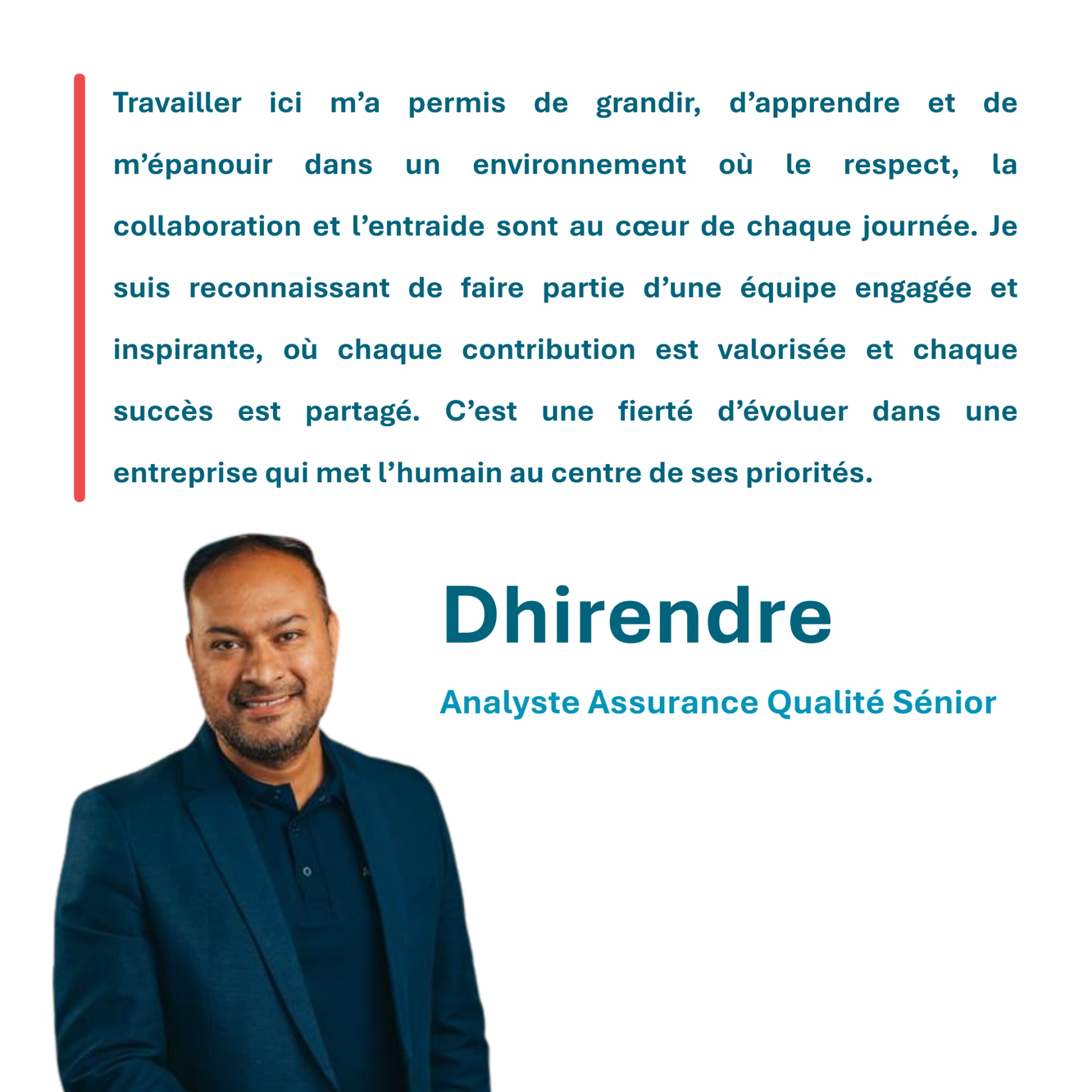 Travailler ici m’a permis de grandir, d’apprendre et de m’épanouir dans un environnement où le respect, la collaboration et l’entraide sont au cœur de chaque journée. Je suis reconnaissant de faire partie d’une équipe engagée et inspirante, où chaque contribution est valorisée et chaque succès est partagé. C’est une fierté d’évoluer dans une entreprise qui met l’humain au centre de ses priorités. Dhirendre Analyste Assurance Qualité Sénior
