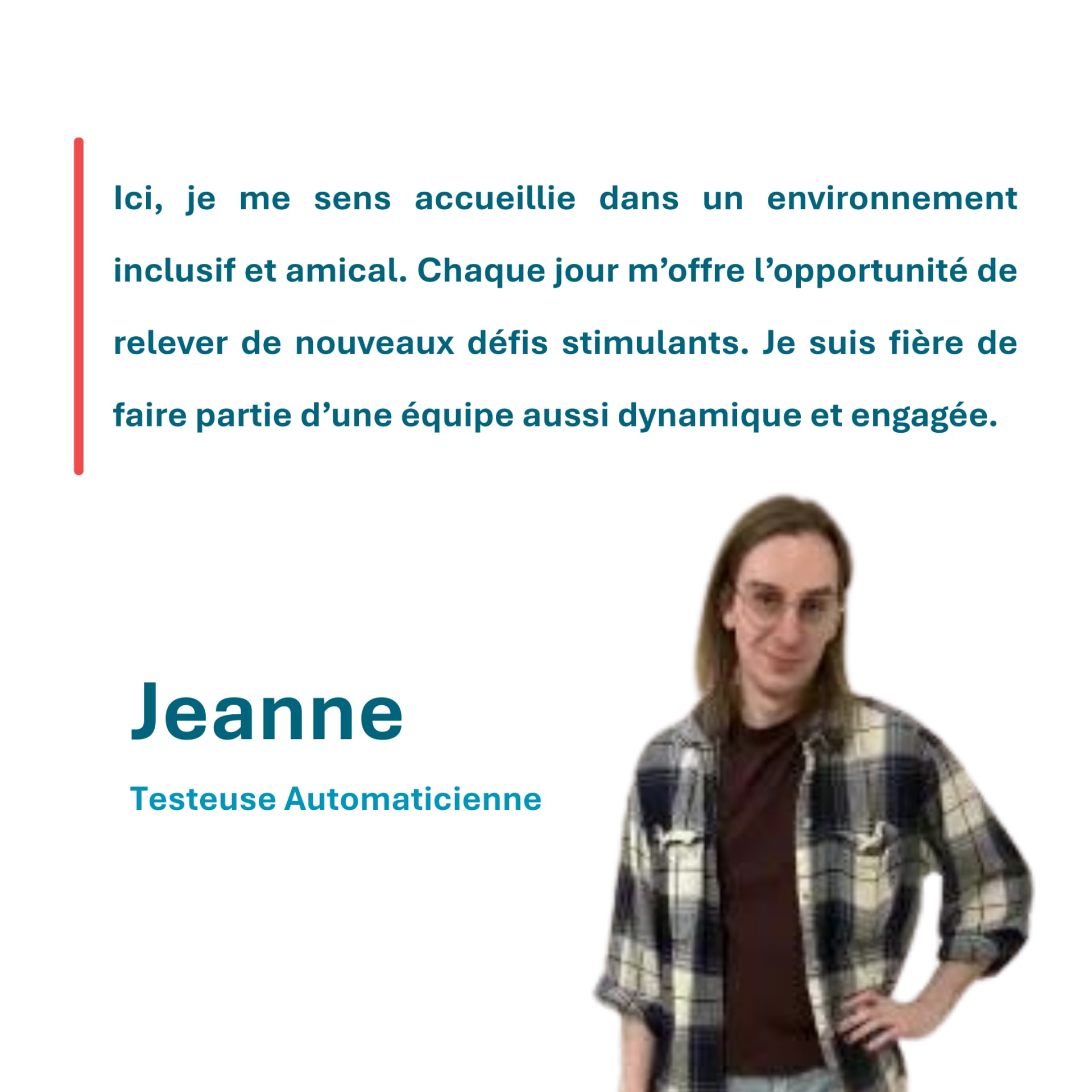 Ici, je me sens accueillie dans un environnement inclusif et amical. Chaque jour m’offre l’opportunité de relever de nouveaux défis stimulants. Je suis fière de faire partie d’une équipe aussi dynamique et engagée. Jeanne Testeuse Automaticienne