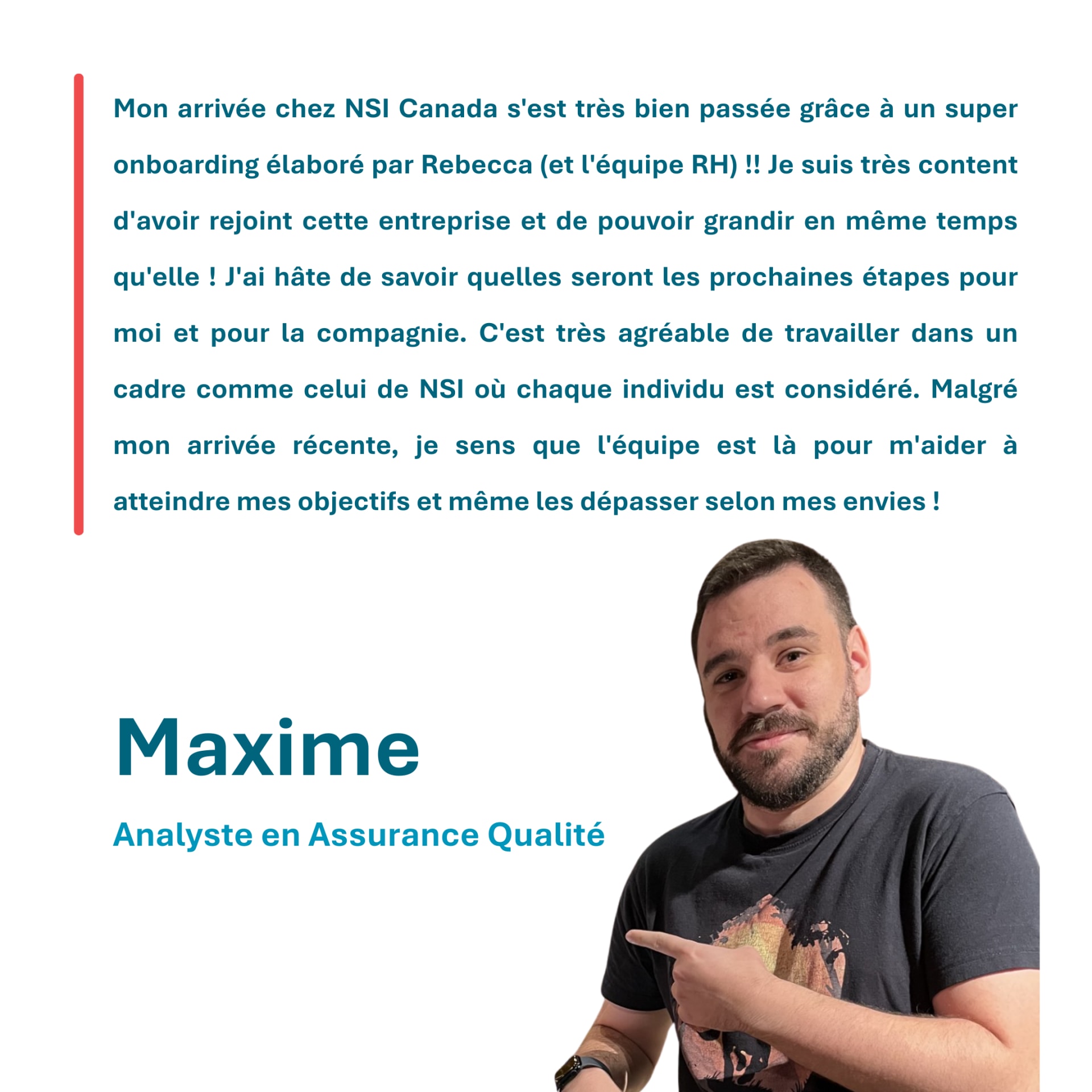 Mon arrivée chez NSI Canada s'est très bien passée grâce à un super onboarding élaboré par Rebecca (et l'équipe RH) !! Je suis très content d'avoir rejoint cette entreprise et de pouvoir grandir en même temps qu'elle ! J'ai hâte de savoir quelles seront les prochaines étapes pour moi et pour la compagnie. C'est très agréable de travailler dans un cadre comme celui de NSI où chaque individu est considéré. Malgré mon arrivée récente, je sens que l'équipe est là pour m'aider à atteindre mes objectifs et même les dépasser selon mes envies ! Maxime Analyste en Assurance Qualité