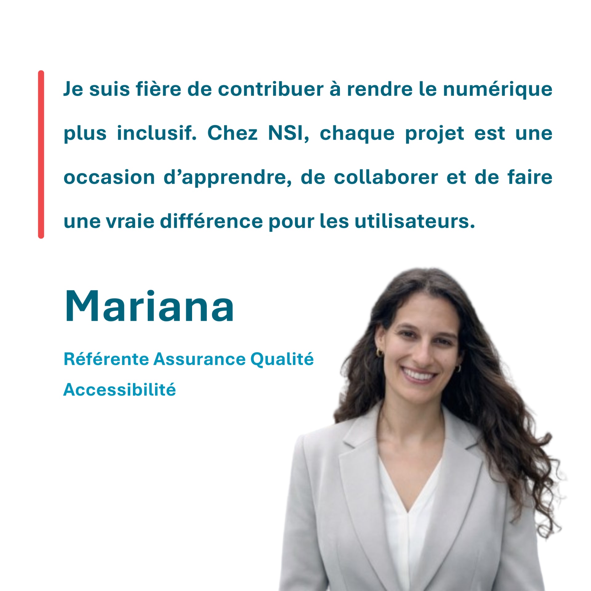 Je suis fière de contribuer à rendre le numérique plus inclusif. Chez NSI, chaque projet est une occasion d’apprendre, de collaborer et de faire une vraie différence pour les utilisateurs. Mariana Référente Assurance Qualité Accessibilité