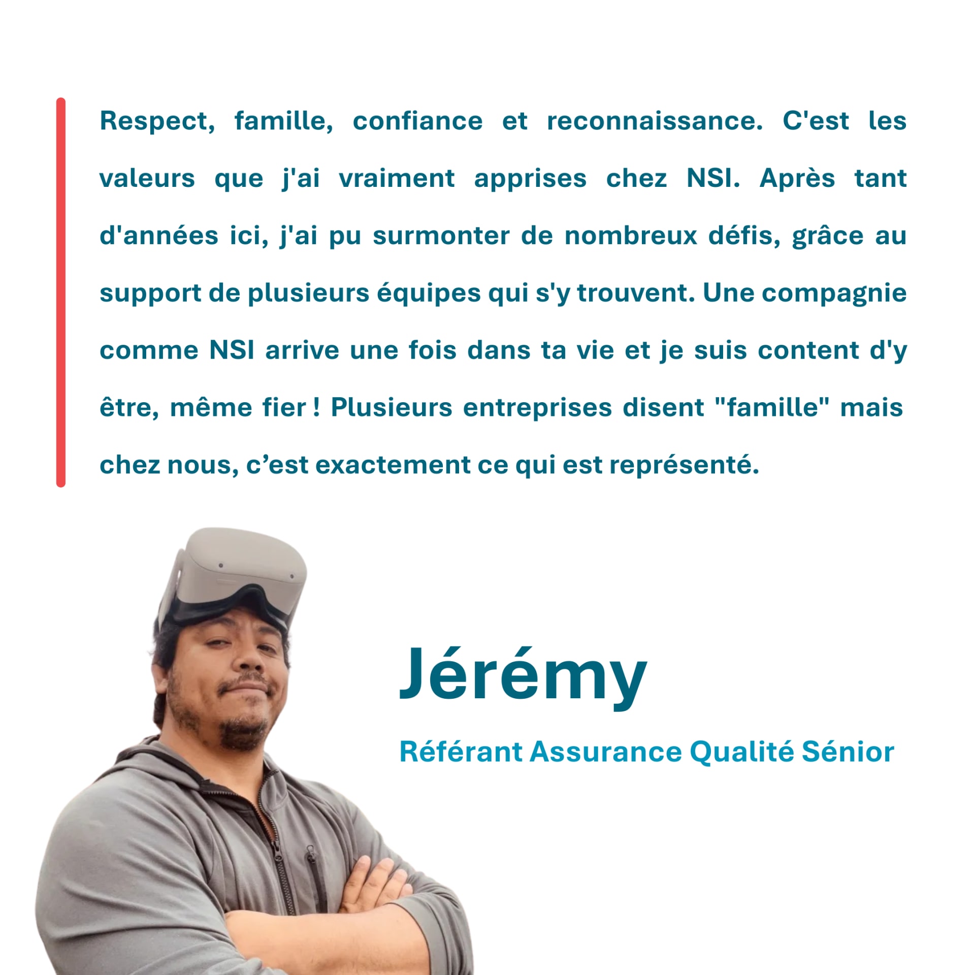 Respect, famille, confiance et reconnaissance. C'est les valeurs que j'ai vraiment apprises chez NSI. Après tant d'années ici, j'ai pu surmonter de nombreux défis, grâce au support de plusieurs équipes qui s'y trouvent. Une compagnie comme NSI arrive une fois dans ta vie et je suis content d'y être, même fier ! Plusieurs entreprises disent "famille" mais chez nous, c’est exactement ce qui est représenté. Jérémy Référant Assurance Qualité Sénior