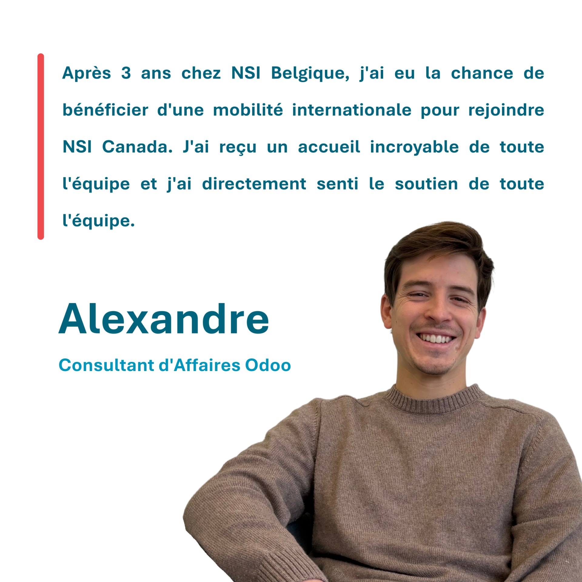 Après 3 ans chez NSI Belgique, j'ai eu la chance de bénéficier d'une mobilité internationale pour rejoindre NSI Canada. J'ai reçu un accueil incroyable de toute l'équipe et j'ai directement senti le soutien de toute l'équipe. Alexandre Consultant d'Affaires Odoo