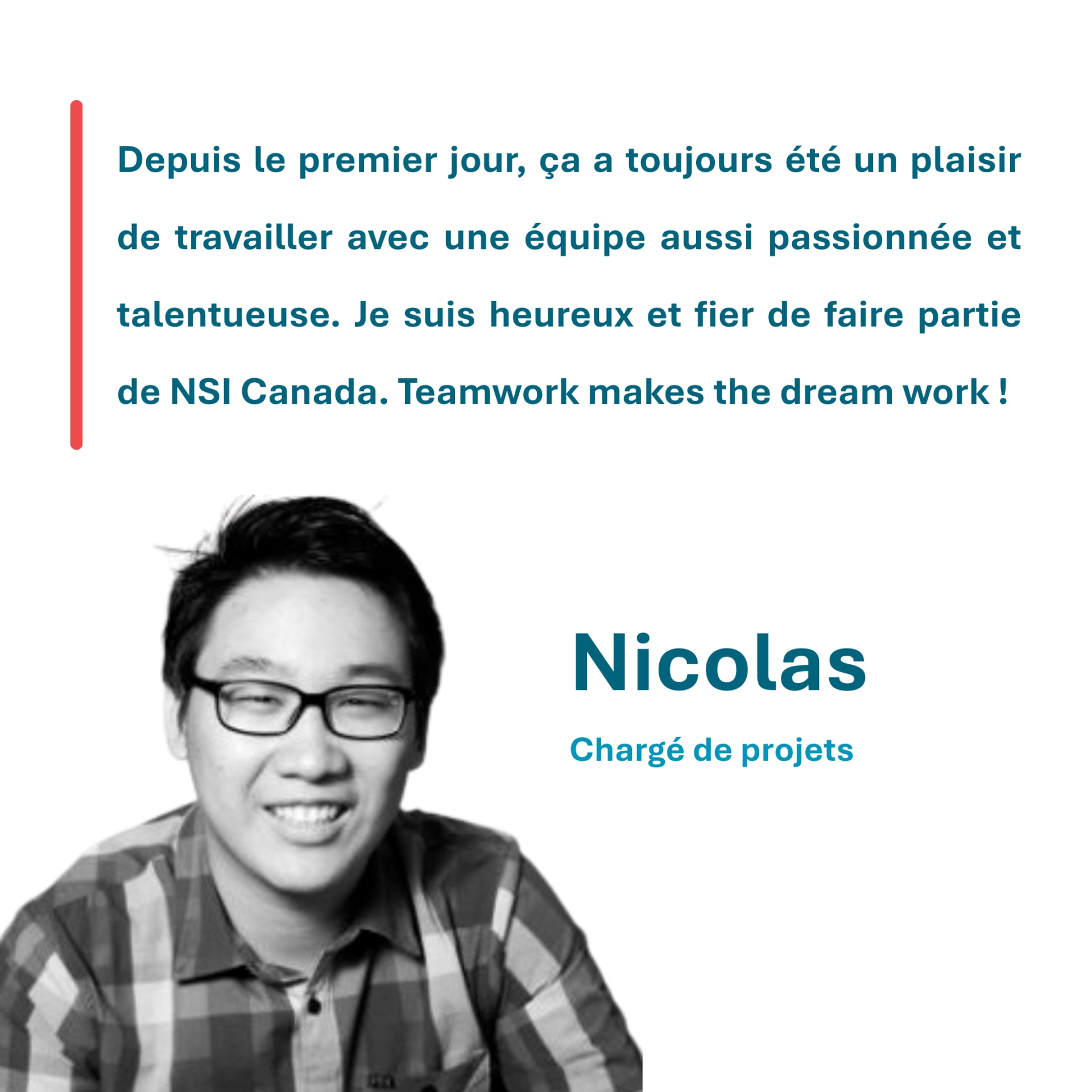 Depuis le premier jour, ça a toujours été un plaisir de travailler avec une équipe aussi passionnée et talentueuse. Je suis heureux et fier de faire partie de NSI Canada. Teamwork makes the dream work ! Nicolas Chargé de projets