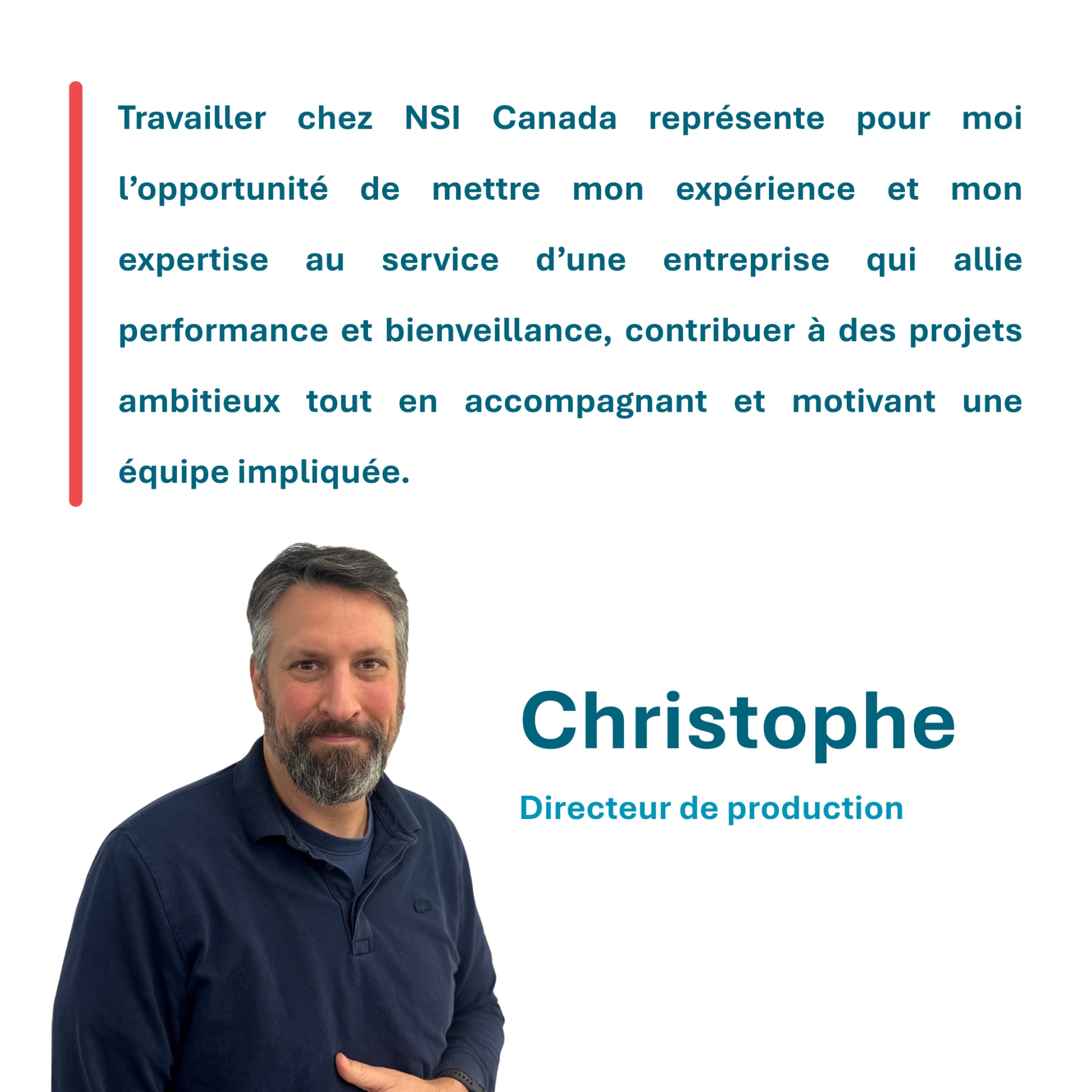 Travailler chez NSI Canada représente pour moi l’opportunité de mettre mon expérience et mon expertise au service d’une entreprise qui allie performance et bienveillance, contribuer à des projets ambitieux tout en accompagnant et motivant une équipe impliquée. Christophe Directeur de production