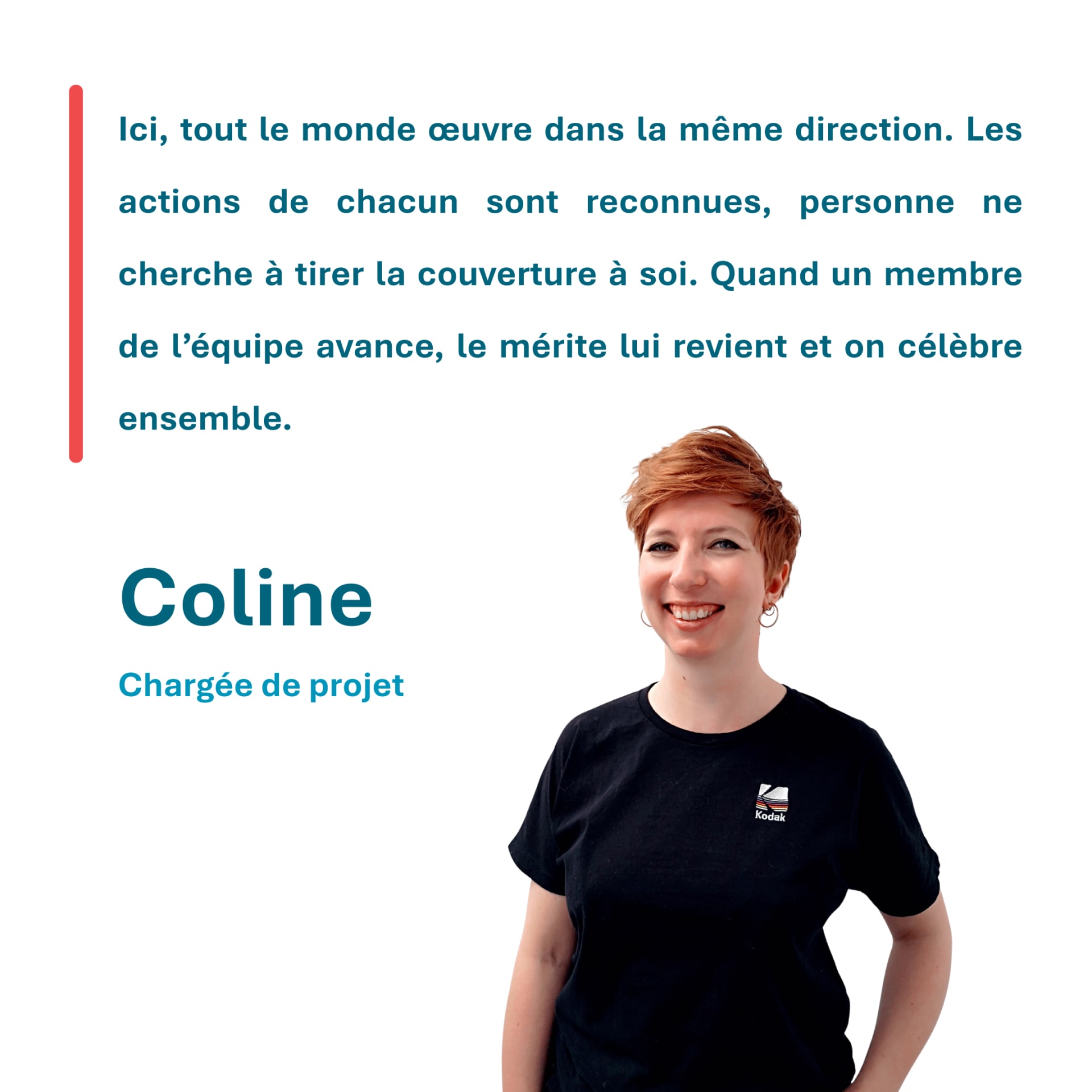 Ici, tout le monde œuvre dans la même direction. Les actions de chacun sont reconnues, personne ne cherche à tirer la couverture à soi. Quand un membre de l’équipe avance, le mérite lui revient et on célèbre ensemble. Coline Chargée de projet