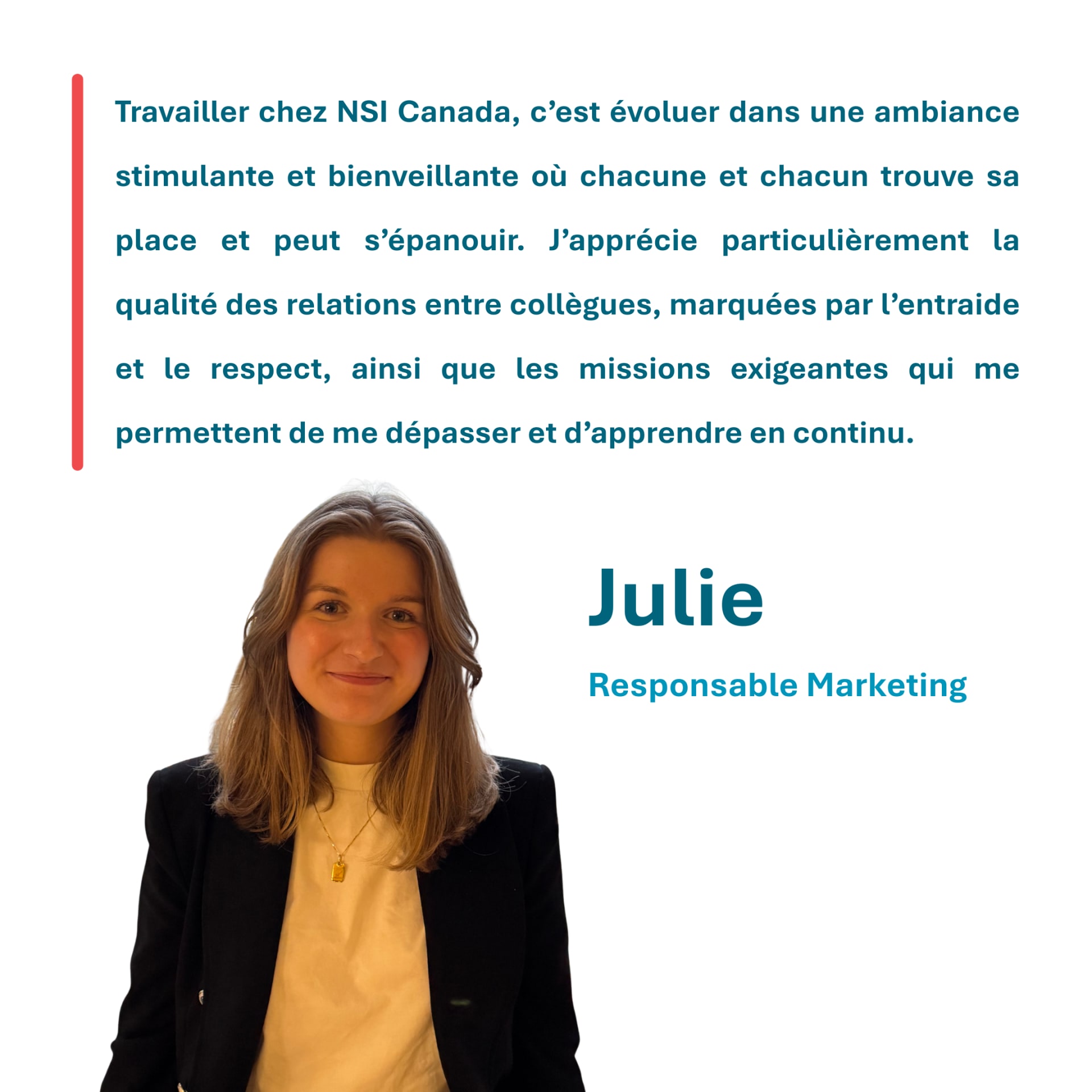 Travailler chez NSI Canada, c’est évoluer dans une ambiance stimulante et bienveillante où chacune et chacun trouve sa place et peut s’épanouir. J’apprécie particulièrement la qualité des relations entre collègues, marquées par l’entraide et le respect, ainsi que les missions exigeantes qui me permettent de me dépasser et d’apprendre en continu. Julie Responsable Marketing