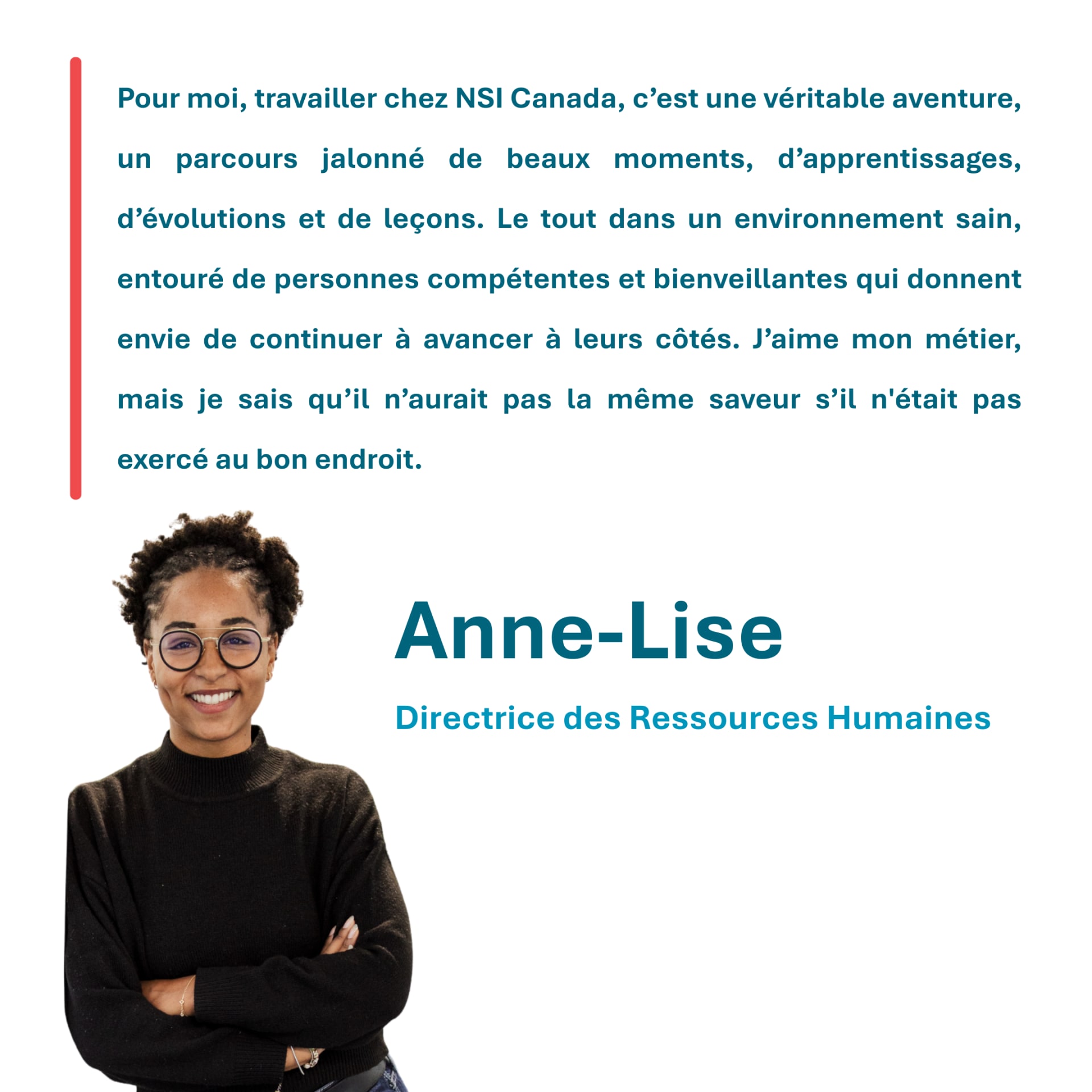 Pour moi, travailler chez NSI Canada, c’est une véritable aventure, un parcours jalonné de beaux moments, d’apprentissages, d’évolutions et de leçons. Le tout dans un environnement sain, entouré de personnes compétentes et bienveillantes qui donnent envie de continuer à avancer à leurs côtés. J’aime mon métier, mais je sais qu’il n’aurait pas la même saveur s’il n'était pas exercé au bon endroit. Anne-Lise Directrice des Ressources Humaines