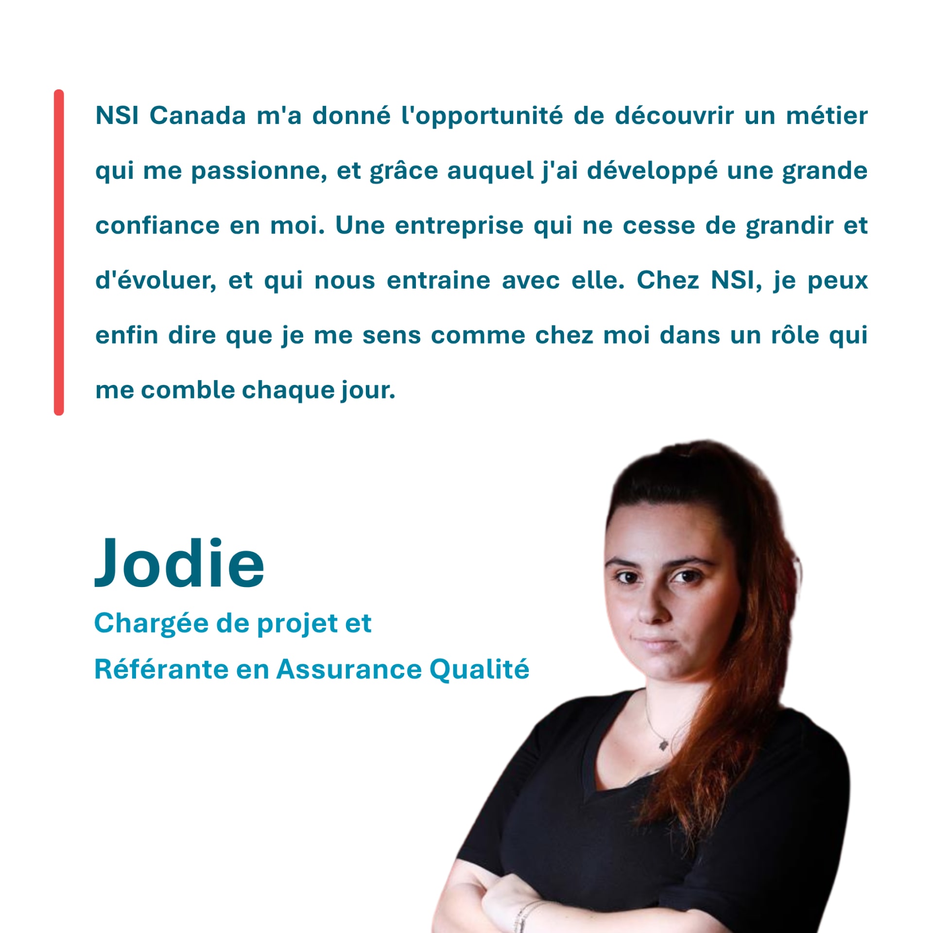 NSI Canada m'a donné l'opportunité de découvrir un métier qui me passionne, et grâce auquel j'ai développé une grande confiance en moi. Une entreprise qui ne cesse de grandir et d'évoluer, et qui nous entraine avec elle. Chez NSI, je peux enfin dire que je me sens comme chez moi dans un rôle qui me comble chaque jour. Jodie, Chargée de projet et Référante en Assurance Qualité
