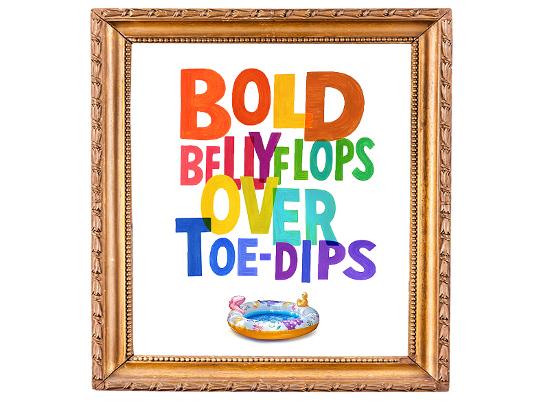 Make bold belly-flops over toe-dips